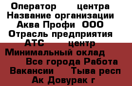 Оператор Call-центра › Название организации ­ Аква Профи, ООО › Отрасль предприятия ­ АТС, call-центр › Минимальный оклад ­ 22 000 - Все города Работа » Вакансии   . Тыва респ.,Ак-Довурак г.